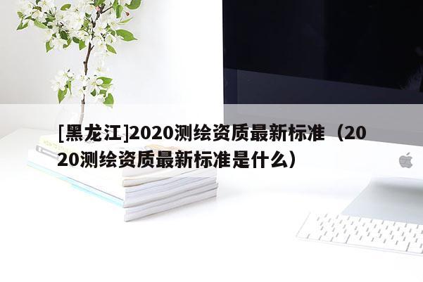 [黑龙江]2020测绘资质最新标准（2020测绘资质最新标准是什么）