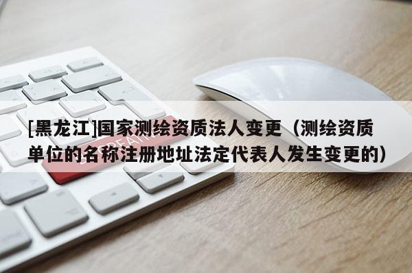 [黑龙江]国家测绘资质法人变更（测绘资质单位的名称注册地址法定代表人发生变更的）