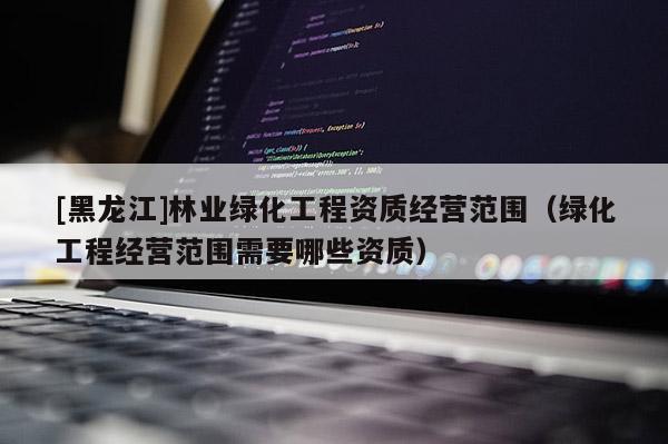 [黑龙江]林业绿化工程资质经营范围（绿化工程经营范围需要哪些资质）