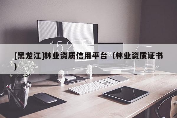 [黑龙江]林业资质信用平台（林业资质证书）
