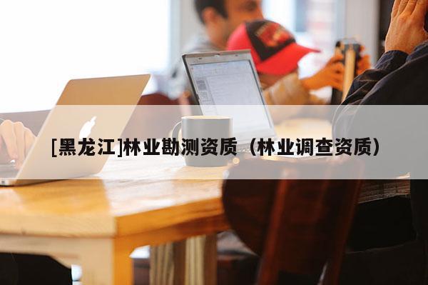 [黑龙江]林业勘测资质（林业调查资质）