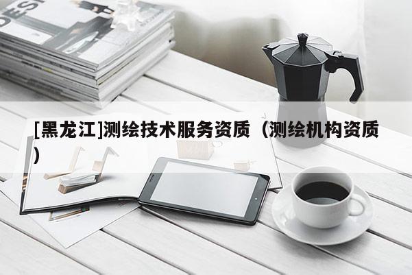 [黑龙江]测绘技术服务资质（测绘机构资质）