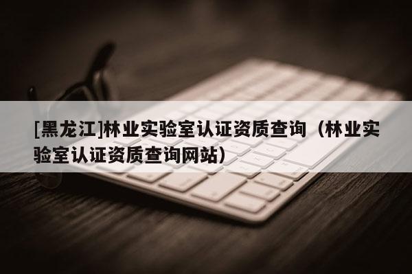 [黑龙江]林业实验室认证资质查询（林业实验室认证资质查询网站）