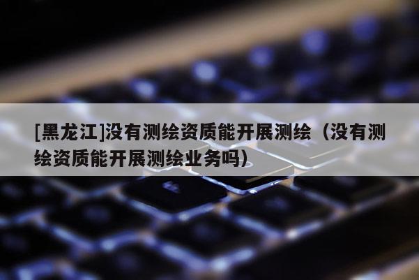 [黑龙江]没有测绘资质能开展测绘（没有测绘资质能开展测绘业务吗）