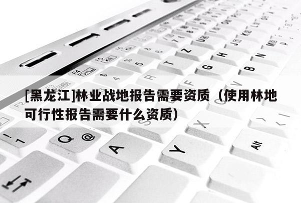 [黑龙江]林业战地报告需要资质（使用林地可行性报告需要什么资质）