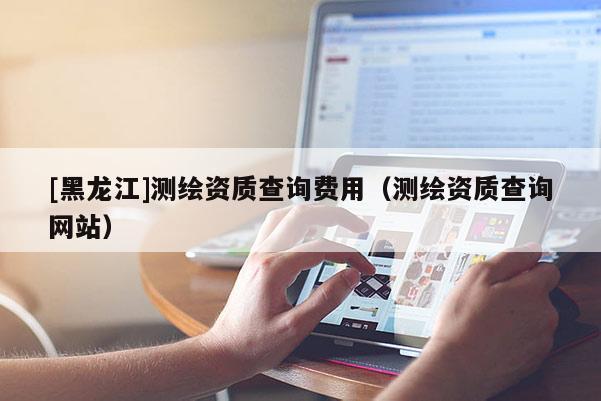[黑龙江]测绘资质查询费用（测绘资质查询网站）