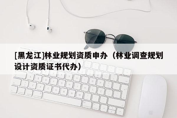 [黑龙江]林业规划资质申办（林业调查规划设计资质证书代办）