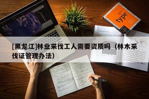 [黑龙江]林业采伐工人需要资质吗（林木采伐证管理办法）