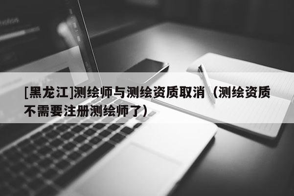 [黑龙江]测绘师与测绘资质取消（测绘资质不需要注册测绘师了）