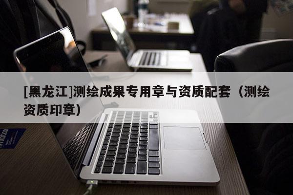 [黑龙江]测绘成果专用章与资质配套（测绘资质印章）