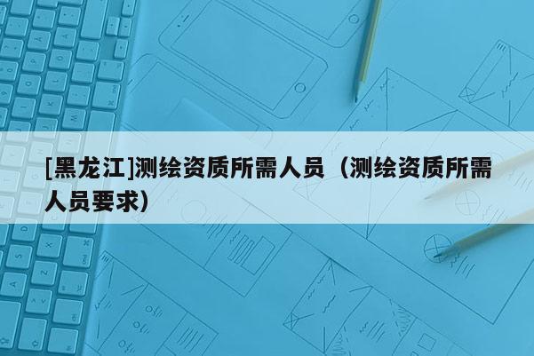 [黑龙江]测绘资质所需人员（测绘资质所需人员要求）