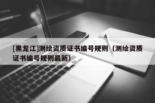[黑龙江]测绘资质证书编号规则（测绘资质证书编号规则最新）