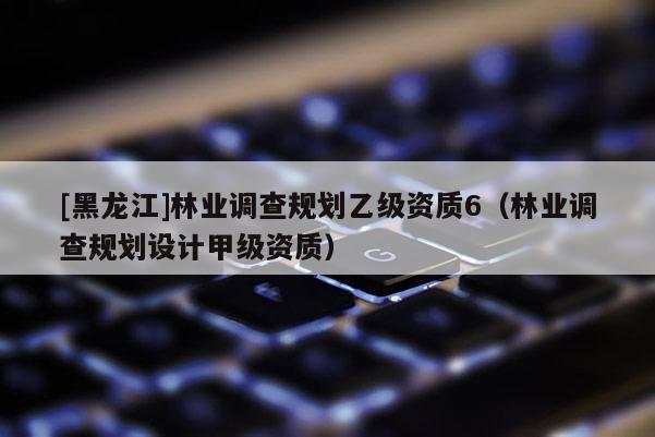[黑龙江]林业调查规划乙级资质6（林业调查规划设计甲级资质）