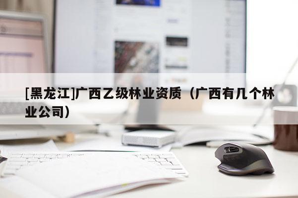 [黑龙江]广西乙级林业资质（广西有几个林业公司）