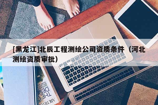 [黑龙江]北辰工程测绘公司资质条件（河北测绘资质审批）