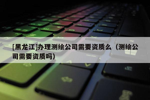 [黑龙江]办理测绘公司需要资质么（测绘公司需要资质吗）