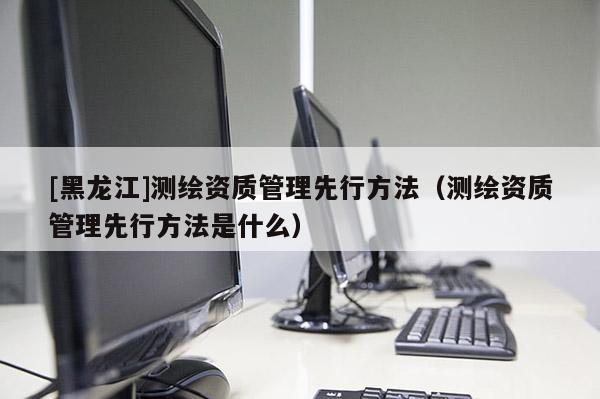 [黑龙江]测绘资质管理先行方法（测绘资质管理先行方法是什么）