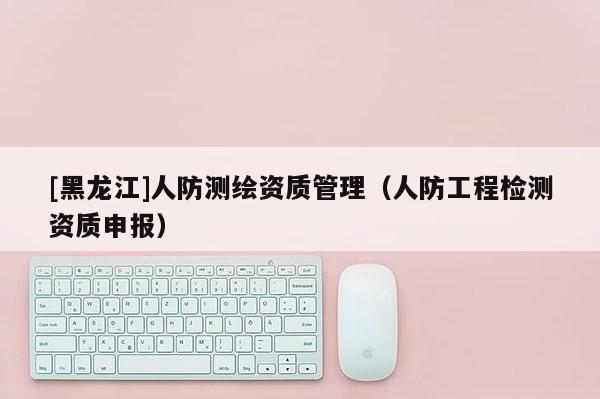 [黑龙江]人防测绘资质管理（人防工程检测资质申报）