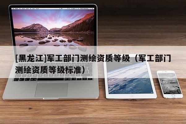 [黑龙江]军工部门测绘资质等级（军工部门测绘资质等级标准）