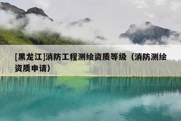 [黑龙江]消防工程测绘资质等级（消防测绘资质申请）