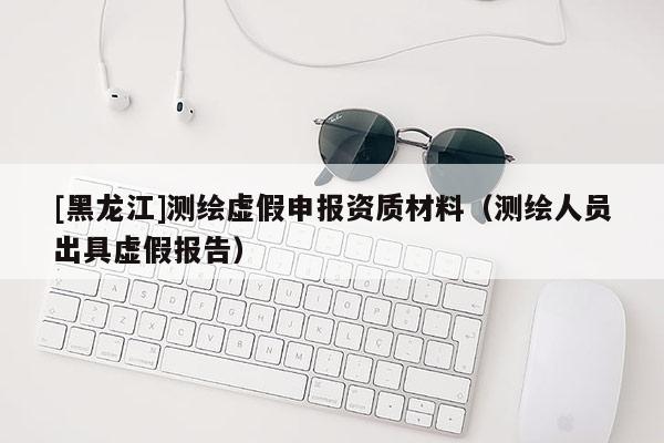 [黑龙江]测绘虚假申报资质材料（测绘人员出具虚假报告）