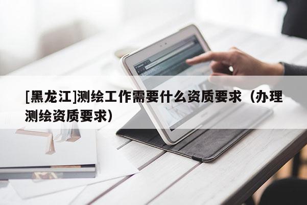 [黑龙江]测绘工作需要什么资质要求（办理测绘资质要求）