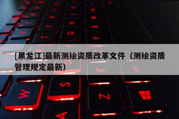 [黑龙江]最新测绘资质改革文件（测绘资质管理规定最新）