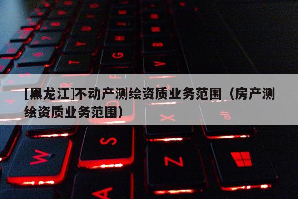 [黑龙江]不动产测绘资质业务范围（房产测绘资质业务范围）