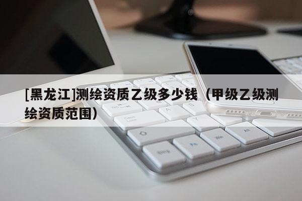 [黑龙江]测绘资质乙级多少钱（甲级乙级测绘资质范围）