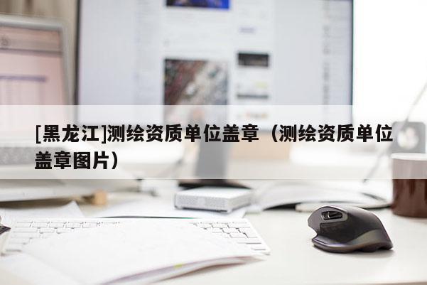 [黑龙江]测绘资质单位盖章（测绘资质单位盖章图片）
