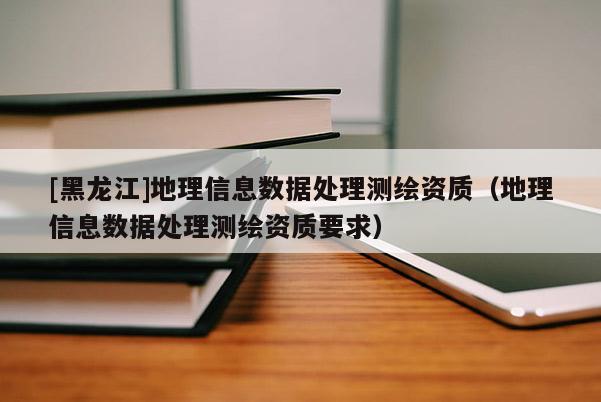 [黑龙江]地理信息数据处理测绘资质（地理信息数据处理测绘资质要求）