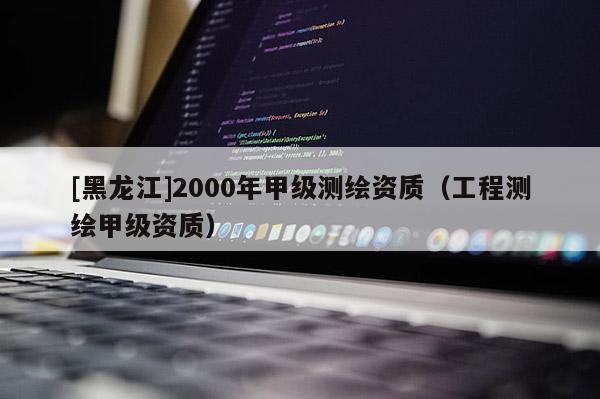 [黑龙江]2000年甲级测绘资质（工程测绘甲级资质）