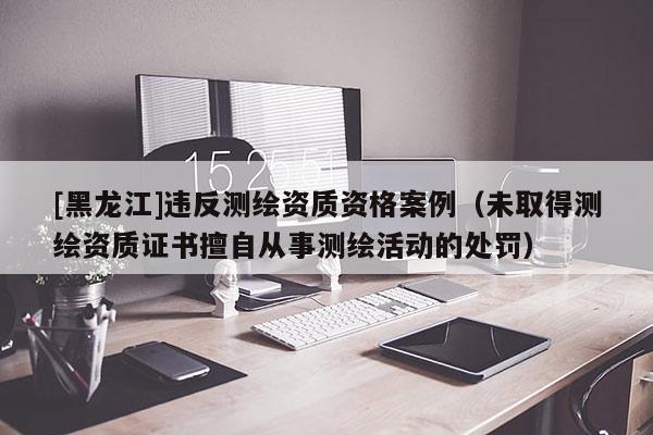 [黑龙江]违反测绘资质资格案例（未取得测绘资质证书擅自从事测绘活动的处罚）