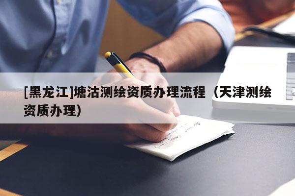 [黑龙江]塘沽测绘资质办理流程（天津测绘资质办理）
