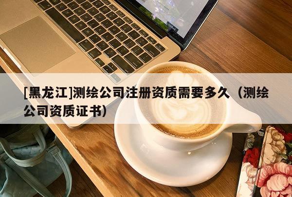 [黑龙江]测绘公司注册资质需要多久（测绘公司资质证书）