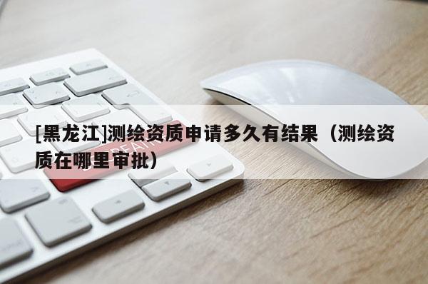 [黑龙江]测绘资质申请多久有结果（测绘资质在哪里审批）