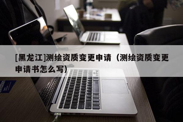 [黑龙江]测绘资质变更申请（测绘资质变更申请书怎么写）