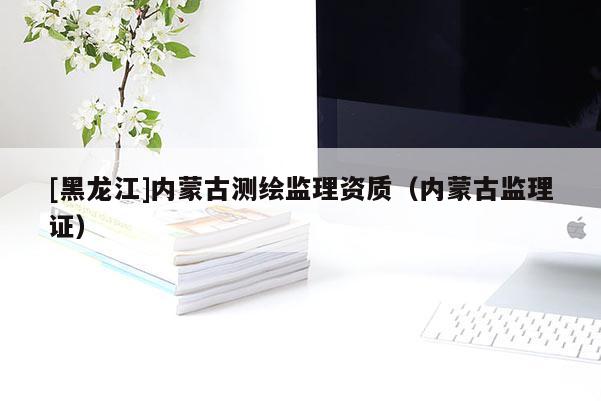 [黑龙江]内蒙古测绘监理资质（内蒙古监理证）