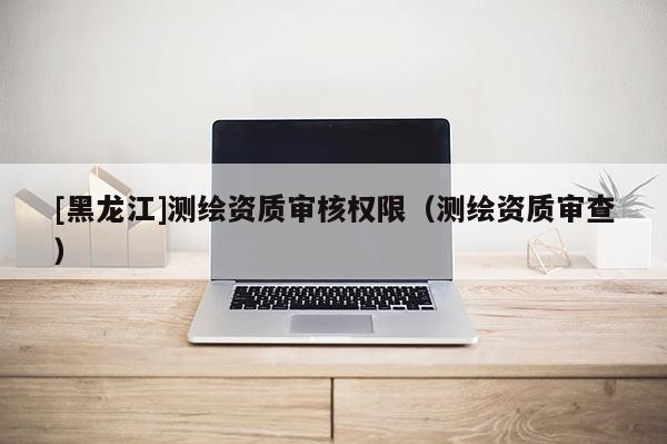 [黑龙江]测绘资质审核权限（测绘资质审查）