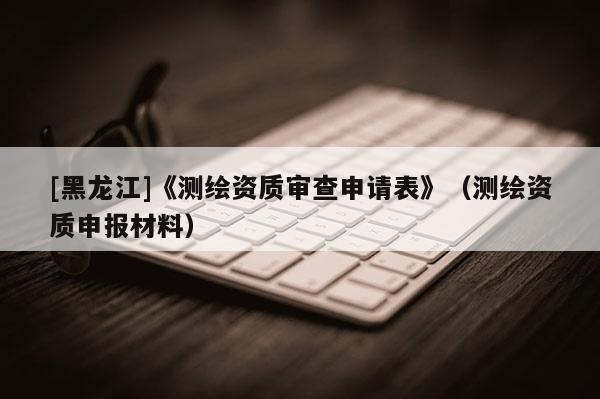 [黑龙江]《测绘资质审查申请表》（测绘资质申报材料）