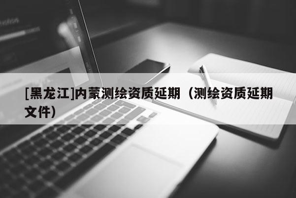 [黑龙江]内蒙测绘资质延期（测绘资质延期文件）