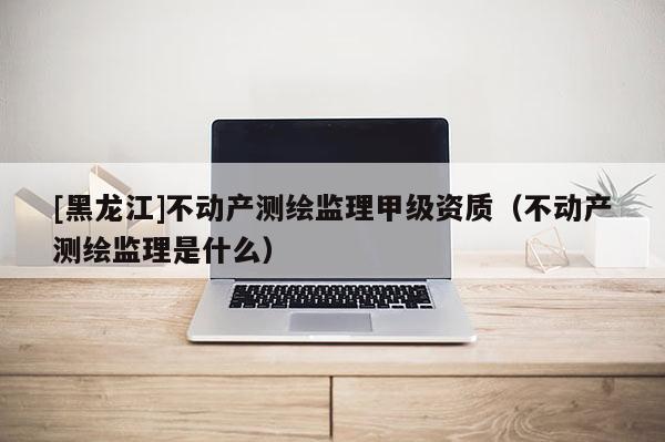 [黑龙江]不动产测绘监理甲级资质（不动产测绘监理是什么）