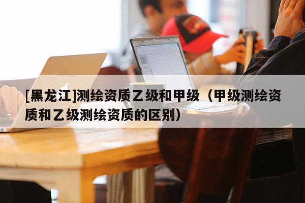 [黑龙江]测绘资质乙级和甲级（甲级测绘资质和乙级测绘资质的区别）