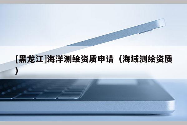 [黑龙江]海洋测绘资质申请（海域测绘资质）