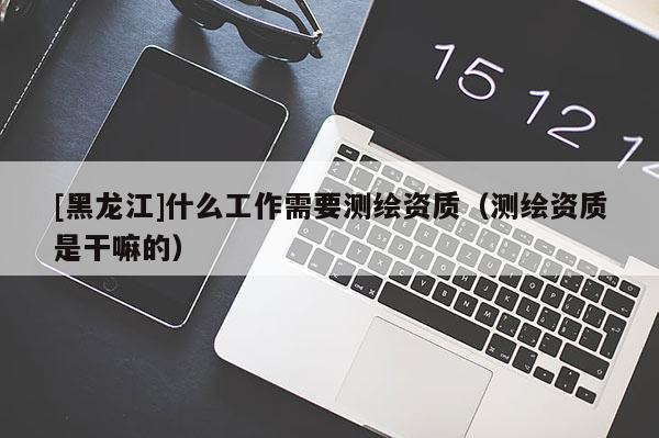 [黑龙江]什么工作需要测绘资质（测绘资质是干嘛的）