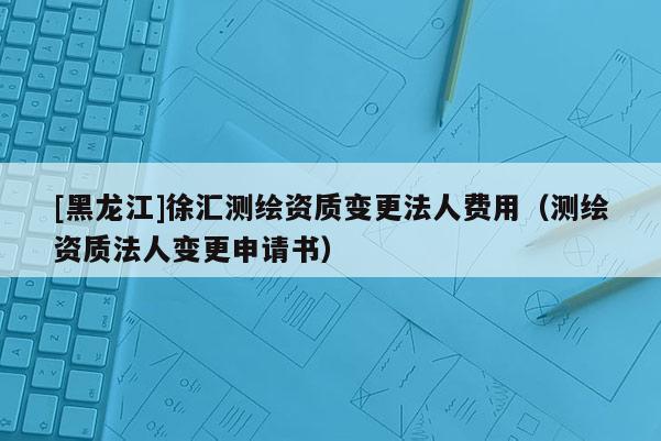 [黑龙江]徐汇测绘资质变更法人费用（测绘资质法人变更申请书）