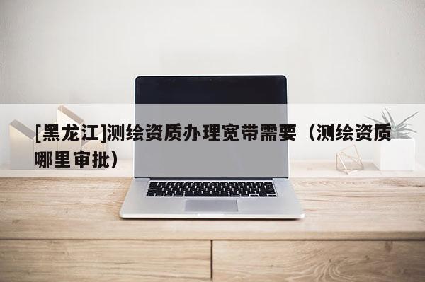 [黑龙江]测绘资质办理宽带需要（测绘资质哪里审批）