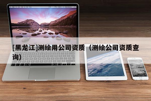 [黑龙江]测绘用公司资质（测绘公司资质查询）