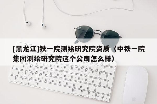[黑龙江]铁一院测绘研究院资质（中铁一院集团测绘研究院这个公司怎么样）