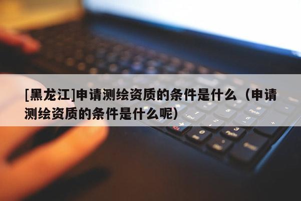 [黑龙江]申请测绘资质的条件是什么（申请测绘资质的条件是什么呢）